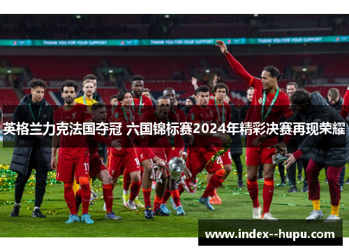 英格兰力克法国夺冠 六国锦标赛2024年精彩决赛再现荣耀