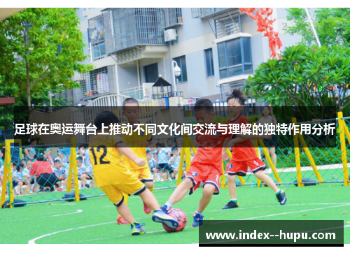足球在奥运舞台上推动不同文化间交流与理解的独特作用分析