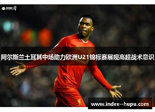 阿尔斯兰土耳其中场助力欧洲U21锦标赛展现高超战术意识