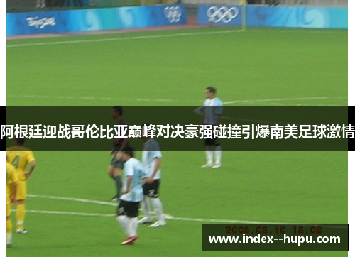 阿根廷迎战哥伦比亚巅峰对决豪强碰撞引爆南美足球激情