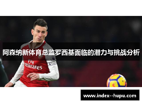 阿森纳新体育总监罗西基面临的潜力与挑战分析
