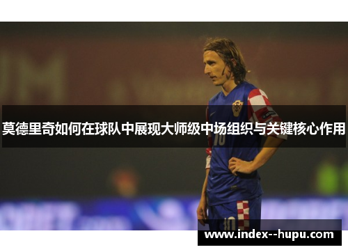 莫德里奇如何在球队中展现大师级中场组织与关键核心作用