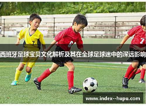西班牙足球宝贝文化解析及其在全球足球迷中的深远影响