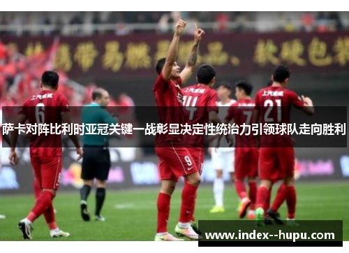 萨卡对阵比利时亚冠关键一战彰显决定性统治力引领球队走向胜利