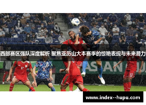 西部赛区强队深度解析 聚焦亚历山大本赛季的惊艳表现与未来潜力