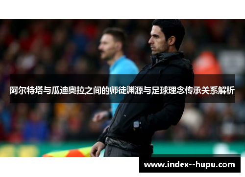 阿尔特塔与瓜迪奥拉之间的师徒渊源与足球理念传承关系解析