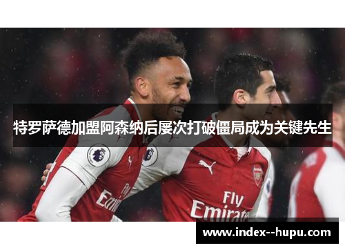 特罗萨德加盟阿森纳后屡次打破僵局成为关键先生 特罗萨德加盟阿森纳后屡次打破僵局成为关键先生